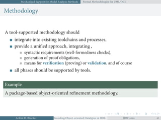 Mechanized Support for Model Analysis Methods Formal Methodologies for UML/OCL
Methodology
A tool-supported methodology should
integrate into existing toolchains and processes,
provide a uniﬁed approach, integrating ,
syntactic requirements (well-formedness checks),
generation of proof obligations,
means for veriﬁcation (proving) or validation, and of course
all phases should be supported by tools.
Example
A package-based object-oriented reﬁnement methodology.
Achim D. Brucker Encoding Object-oriented Datatypes in HOL: Extensible Records RevisitedIDW  
 