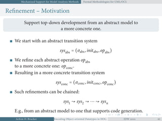 Mechanized Support for Model Analysis Methods Formal Methodologies for UML/OCL
Reﬁnement – Motivation
Support top-down development from an abstract model to
a more concrete one.
We start with an abstract transition system
sysabs = (σabs, initabs, opabs)
We reﬁne each abstract operation opabs
to a more concrete one: opconc.
Resulting in a more concrete transition system
sysconc = (σconc, initconc, opconc)
Such reﬁnements can be chained:
sys ↝ sys ↝ ⋯ ↝ sysn
E.g., from an abstract model to one that supports code generation.
Achim D. Brucker Encoding Object-oriented Datatypes in HOL: Extensible Records RevisitedIDW  
 