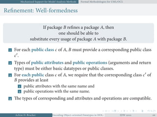 Mechanized Support for Model Analysis Methods Formal Methodologies for UML/OCL
Reﬁnement: Well-formedness
If package B reﬁnes a package A, then
one should be able to
substitute every usage of package A with package B.
 For each public class c of A, B must provide a corresponding public class
c′
.
 Types of public attributes and public operations (arguments and return
type) must be either basic datatypes or public classes.
 For each public class c of A, we require that the corresponding class c′
of
B provides at least
 public attributes with the same name and
 public operations with the same name.
 The types of corresponding and attributes and operations are compatible.
Achim D. Brucker Encoding Object-oriented Datatypes in HOL: Extensible Records RevisitedIDW  
 