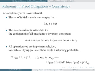 Mechanized Support for Model Analysis Methods Formal Methodologies for UML/OCL
Reﬁnement: Proof Obligations – Consistency
A transition system is consistent if:
The set of initial states is non-empty, i. e.,
∃σ. σ ∈ init
The state invariant is satisﬁable, i. e.,
the conjunction of all invariants is invariant-consistent:
∃σ. σ ⊧ inv ∧ ∃σ. σ ⊧ inv ∧ ⋯ ∧ ∃σ. σ ⊧ invn
All operations op are implementable, i. e.,
for each satisfying pre-state there exists a satisfying post-state:
∀ σpre ∈ Σ, self , i, . . . , in. σpre ⊧ preop →
∃ σpost ∈ Σ, result. (σpre, σpost) ⊧ postop
Achim D. Brucker Encoding Object-oriented Datatypes in HOL: Extensible Records RevisitedIDW  
 
