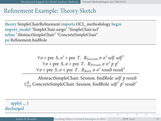 Mechanized Support for Model Analysis Methods Formal Methodologies for UML/OCL
Reﬁnement Example: Theory Sketch
theory SimpleChairReﬁnement imports OCL_methodology begin
import_model "SimpleChair.zargo" "SimpleChair.ocl"
reﬁne "AbstractSimpleChair" "ConcreteSimpleChair"
po Reﬁnement.ﬁndRole
∀σ ∈ pre S, σ′
∈ pre T. RSession σ σ′
self self ′
∀σ ∈ pre S, σ ∈ pre T. RPerson σ σ′
p p′
∀σ ∈ pre S, σ ∈ pre T. RRole σ σ′
result result′
AbstractSimpleChair. Session. ﬁndRole self p result
⊑R
FS ConcreteSimpleChair. Session. ﬁndRole self ′
p′
result′
apply( ... )
discharged
Achim D. Brucker Encoding Object-oriented Datatypes in HOL: Extensible Records RevisitedIDW  
 