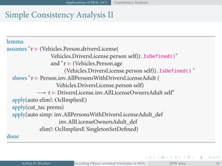 Applications of HOL-OCL Consistency Analysis
Simple Consistency Analysis II
lemma
assumes "τ ⊧ (Vehicles.Person.driversLicense(
Vehicles.DriversLicense.person self)).IsDefined()"
and "τ ⊧ (Vehicles.Person.age
(Vehicles.DriversLicense.person self)).IsDefined() "
shows "τ ⊧ Person.inv.AllPersonsWithDriversLicenseAdult (
Vehicles.DriversLicense.person self)
→ τ ⊧ DriversLicense.inv.AllLicenseOwnersAdult self"
apply(auto elim!: OclImpliesE)
apply(cut_tac prems)
apply(auto simp: inv.AllPersonsWithDriversLicenseAdult_def
inv.AllLicenseOwnersAdult_def
elim!: OclImpliesE SingletonSetDeﬁned)
done
Achim D. Brucker Encoding Object-oriented Datatypes in HOL: Extensible Records RevisitedIDW  
 