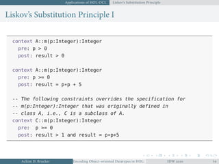 Applications of HOL-OCL Liskov’s Substitution Principle
Liskov’s Substitution Principle I
context A::m(p:Integer):Integer
pre: p > 0
post: result > 0
context A::m(p:Integer):Integer
pre: p >= 0
post: result = p*p + 5
-- The following constraints overrides the specification for
-- m(p:Integer):Integer that was originally defined in
-- class A, i.e., C is a subclass of A.
context C::m(p:Integer):Integer
pre: p >= 0
post: result > 1 and result = p*p+5
Achim D. Brucker Encoding Object-oriented Datatypes in HOL: Extensible Records RevisitedIDW  
 
