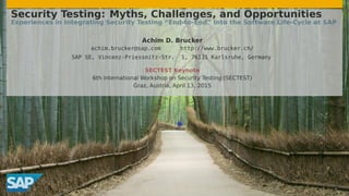Security Testing: Myths, Challenges, and Opportunities
Experiences in Integrating Security Testing “End-to-End” Into the Software Life-Cycle at SAP
Achim D. Brucker
achim.brucker@sap.com http://www.brucker.ch/
SAP SE, Vincenz-Priessnitz-Str. 1, 76131 Karlsruhe, Germany
SECTEST Keynote
6th international Workshop on Security Testing (SECTEST)
Graz, Austria, April 13, 2015
 
