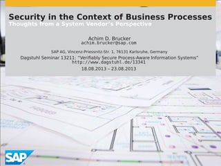 Security in the Context of Business Processes
Thoughts from a System Vendor’s Perspective
Achim D. Brucker
achim.brucker@sap.com
SAP AG, Vincenz-Priessnitz-Str. 1, 76131 Karlsruhe, Germany
Dagstuhl Seminar 13211: “Verifiably Secure Process-Aware Information Systems”
http://www.dagstuhl.de/13341
18.08.2013 – 23.08.2013
 