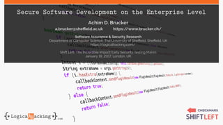 Secure Software Development on the Enterprise Level
Achim D. Brucker
a.brucker@sheffield.ac.uk https://www.brucker.ch/
Software Assurance & Security Research
Department of Computer Science, The University of Sheffield, Sheffield, UK
https://logicalhacking.com/
Shift Left: The Incredible Impact Early Security Testing Makes
January 19, 2017, London, UK
 