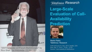 Research 
Large-Scale 
Evaluation of Call- 
Availability 
Prediction 
Martin Pielot, 
Telefónica Research 
ACM UbiComp’14, Sep, 2014, Seattle, USA 
Wed, Sep 17, 2014 – 14:00 – 15:30 
Session: Interruptability & Notifications 
"2007Computex e21Forum-MartinCooper" by 
Rico Shen. Via Wikimedia. CC-SA 3.0. 
 