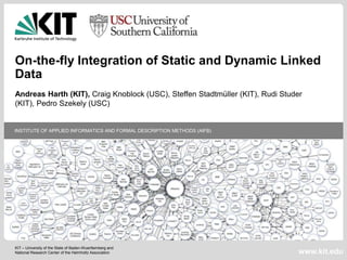 On-the-fly Integration of Static and Dynamic Linked
Data
Andreas Harth (KIT), Craig Knoblock (USC), Steffen Stadtmüller (KIT), Rudi Studer
(KIT), Pedro Szekely (USC)

INSTITUTE OF APPLIED INFORMATICS AND FORMAL DESCRIPTION METHODS (AIFB)

KIT – University of the State of Baden-Wuerttemberg and
National Research Center of the Helmholtz Association

www.kit.edu

 