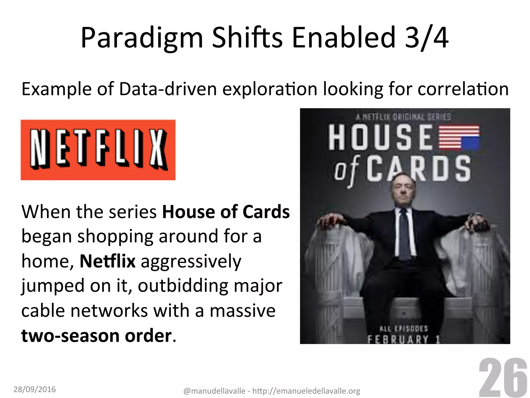Paradigm	ShiCs	Enabled	3/4 When	the	series	House	of	Cards began	shopping	around	for	a home,	Ne:lix	aggressively jumped	on	it,	outbidding	major cable	networks	with	a	massive two-season	order. 28/09/2016 @manudellavalle	-	h9p://emanueledellavalle.org 26 Example	of	Data-driven	exploraTon	looking	for	correlaTon 