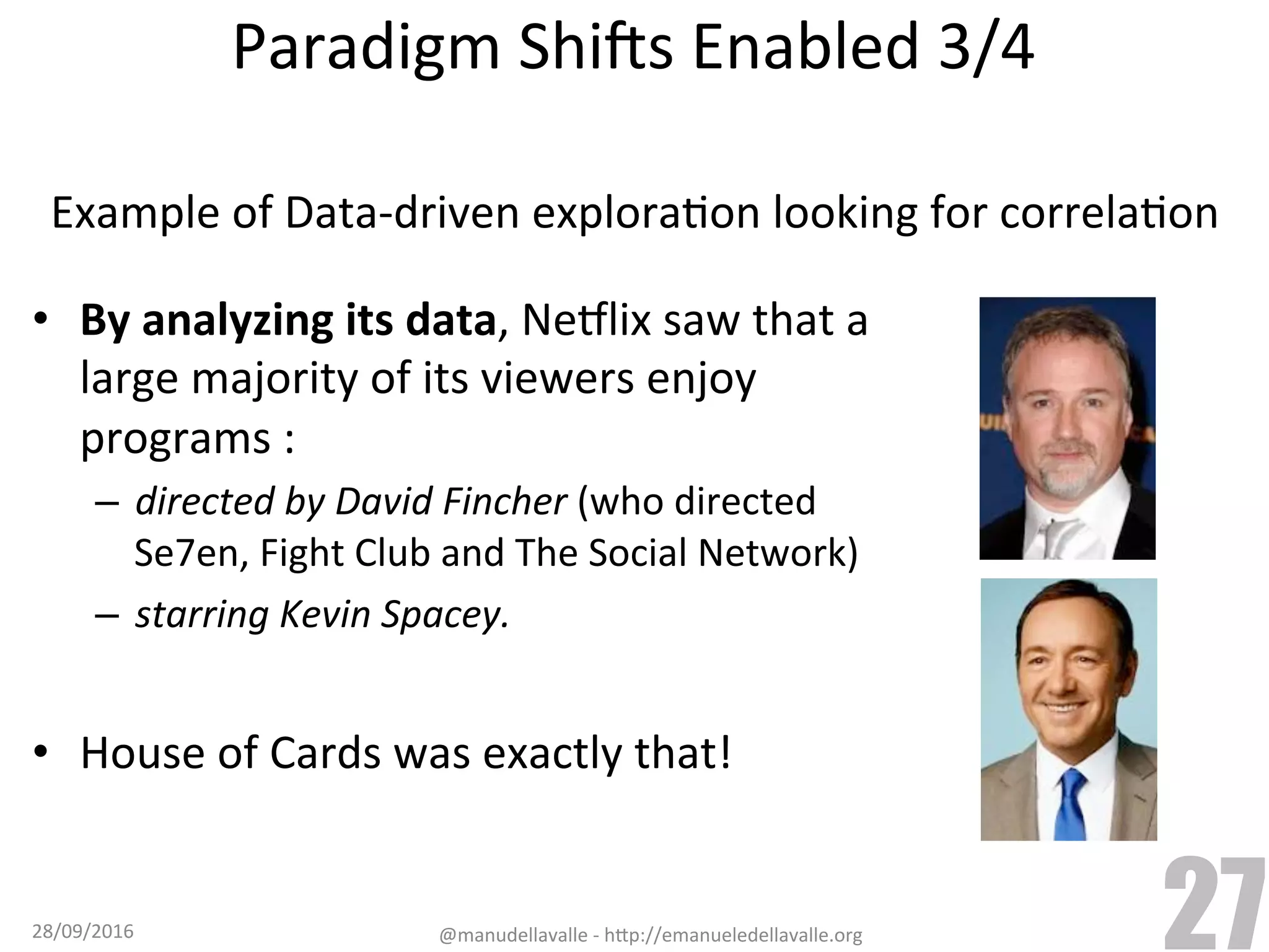 •  By	analyzing	its	data,	Nejlix	saw	that	a large	majority	of	its	viewers	enjoy programs	: –  directed	by	David	Fincher	(who	directed Se7en,	Fight	Club	and	The	Social	Network) –  starring	Kevin	Spacey. •  House	of	Cards	was	exactly	that! 28/09/2016 @manudellavalle	-	h9p://emanueledellavalle.org 27 Paradigm	ShiCs	Enabled	3/4 Example	of	Data-driven	exploraTon	looking	for	correlaTon 