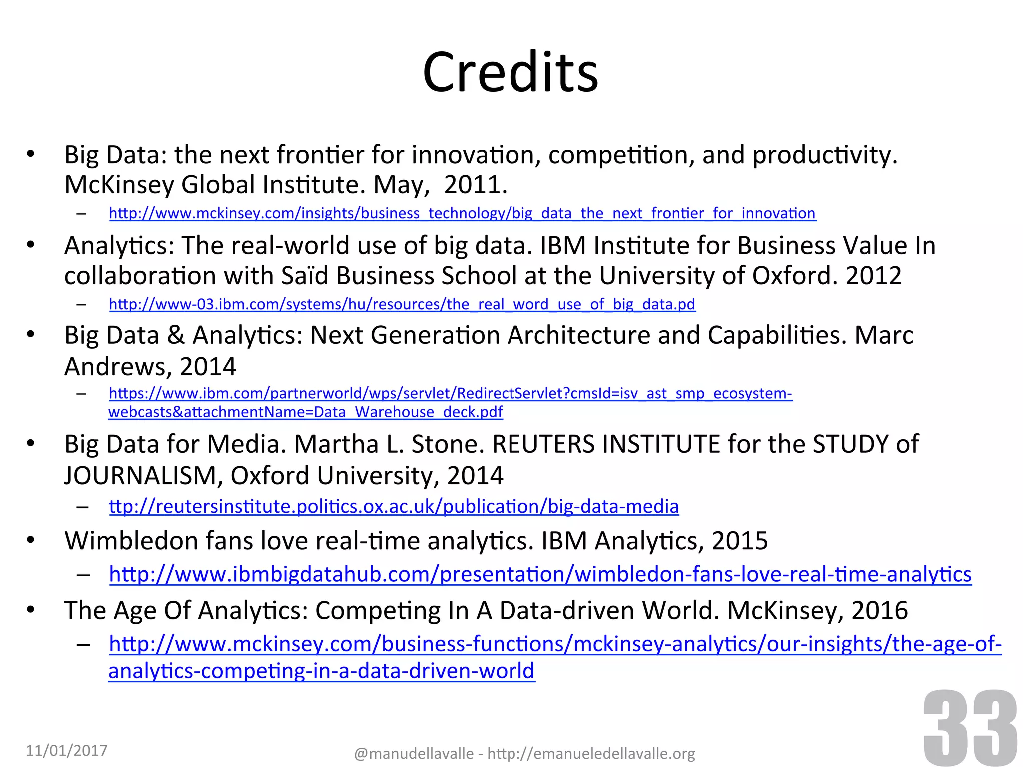 Credits •  Big	Data:	the	next	fronTer	for	innovaTon,	compeTTon,	and	producTvity. McKinsey	Global	InsTtute.	May,	2011. –  h9p://www.mckinsey.com/insights/business_technology/big_data_the_next_fronTer_for_innovaTon •  AnalyTcs:	The	real-world	use	of	big	data.	IBM	InsTtute	for	Business	Value	In collaboraTon	with	Saïd	Business	School	at	the	University	of	Oxford.	2012 –  h9p://www-03.ibm.com/systems/hu/resources/the_real_word_use_of_big_data.pd •  Big	Data	&	AnalyTcs:	Next	GeneraTon	Architecture	and	CapabiliTes.	Marc Andrews,	2014 –  h9ps://www.ibm.com/partnerworld/wps/servlet/RedirectServlet?cmsId=isv_ast_smp_ecosystem- webcasts&a9achmentName=Data_Warehouse_deck.pdf •  Big	Data	for	Media.	Martha	L.	Stone.	REUTERS	INSTITUTE	for	the	STUDY	of JOURNALISM,	Oxford	University,	2014 –  9p://reutersinsTtute.poliTcs.ox.ac.uk/publicaTon/big-data-media •  Wimbledon	fans	love	real-Tme	analyTcs.	IBM	AnalyTcs,	2015 –  h9p://www.ibmbigdatahub.com/presentaTon/wimbledon-fans-love-real-Tme-analyTcs •  The	Age	Of	AnalyTcs:	CompeTng	In	A	Data-driven	World.	McKinsey,	2016 –  h9p://www.mckinsey.com/business-funcTons/mckinsey-analyTcs/our-insights/the-age-of- analyTcs-compeTng-in-a-data-driven-world 11/01/2017 @manudellavalle	-	h9p://emanueledellavalle.org 33 