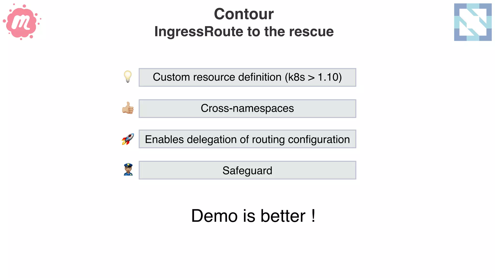 Contour 
IngressRoute to the rescue
Demo is better !
Custom resource deﬁnition (k8s > 1.10)
Cross-namespaces
Enables delegation of routing conﬁguration
Safeguard
💡
🚀
)
*
 