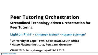 Streamlined Orchestration
Peer Tutoring Orchestration
Streamlined Technology-driven Orchestration for
Peer Tutoring
Lighton Phiri1
· Christoph Meinel2
· Hussein Suleman1
1
University of Cape Town, Cape Town, South Africa
2
Hasso Plattner Institute, Potsdam, Germany
CSEDU 2017 · Porto, Portugal · April 21–23 2017
 