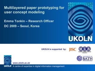 UKOLN is supported  by: Multilayered paper prototyping for user concept modeling Emma Tonkin – Research Officer DC 2009  –  Seoul, Korea 