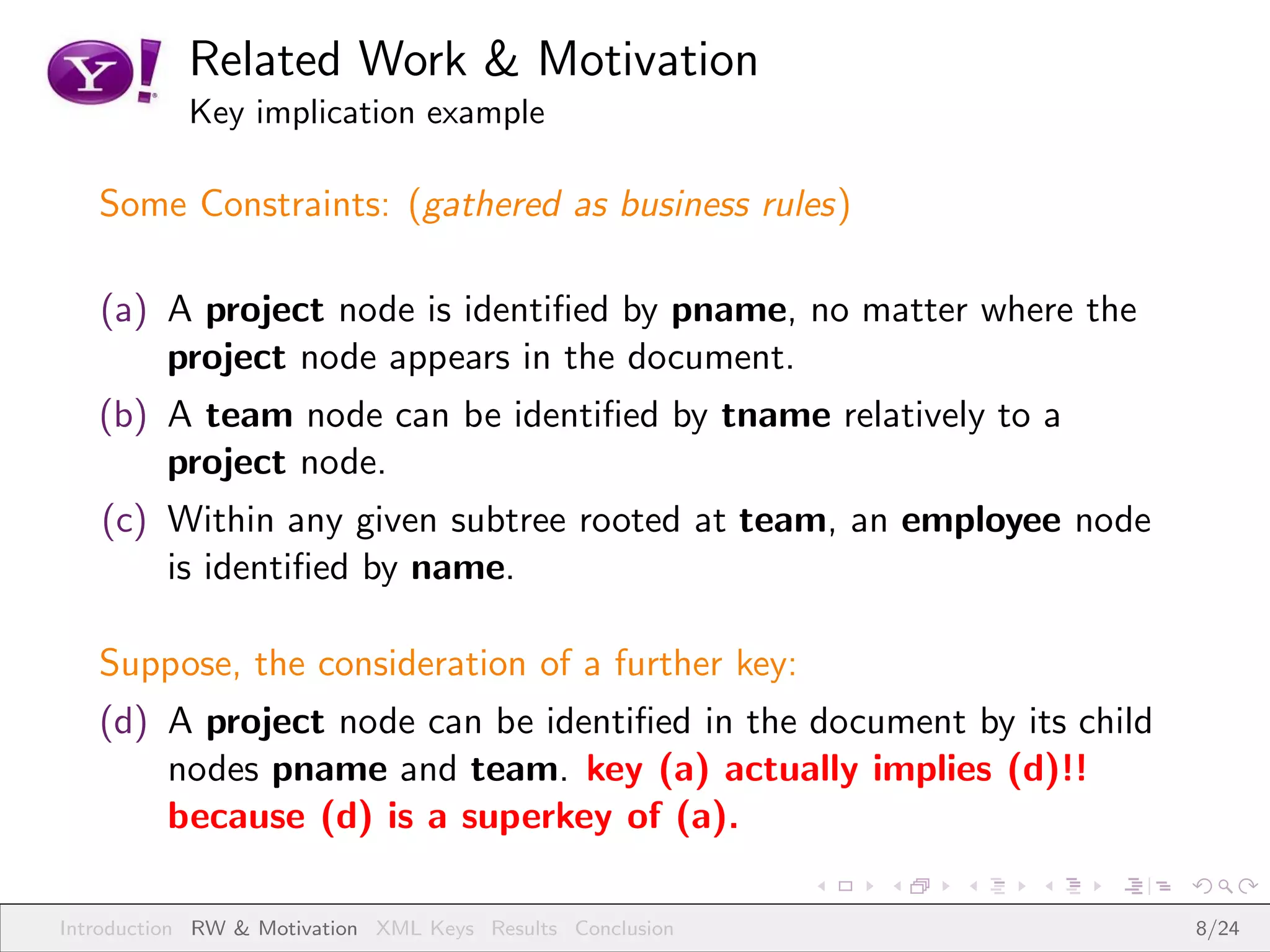 Related Work & Motivation
           Key implication example

   Some Constraints: (gathered as business rules)

   (a) A project node is identiﬁed by pname, no matter where the
       project node appears in the document.
   (b) A team node can be identiﬁed by tname relatively to a
       project node.
   (c) Within any given subtree rooted at team, an employee node
       is identiﬁed by name.

   Suppose, the consideration of a further key:
   (d) A project node can be identiﬁed in the document by its child
       nodes pname and team. key (a) actually implies (d)!!
       because (d) is a superkey of (a).

Introduction RW & Motivation XML Keys Results Conclusion              8/24
 