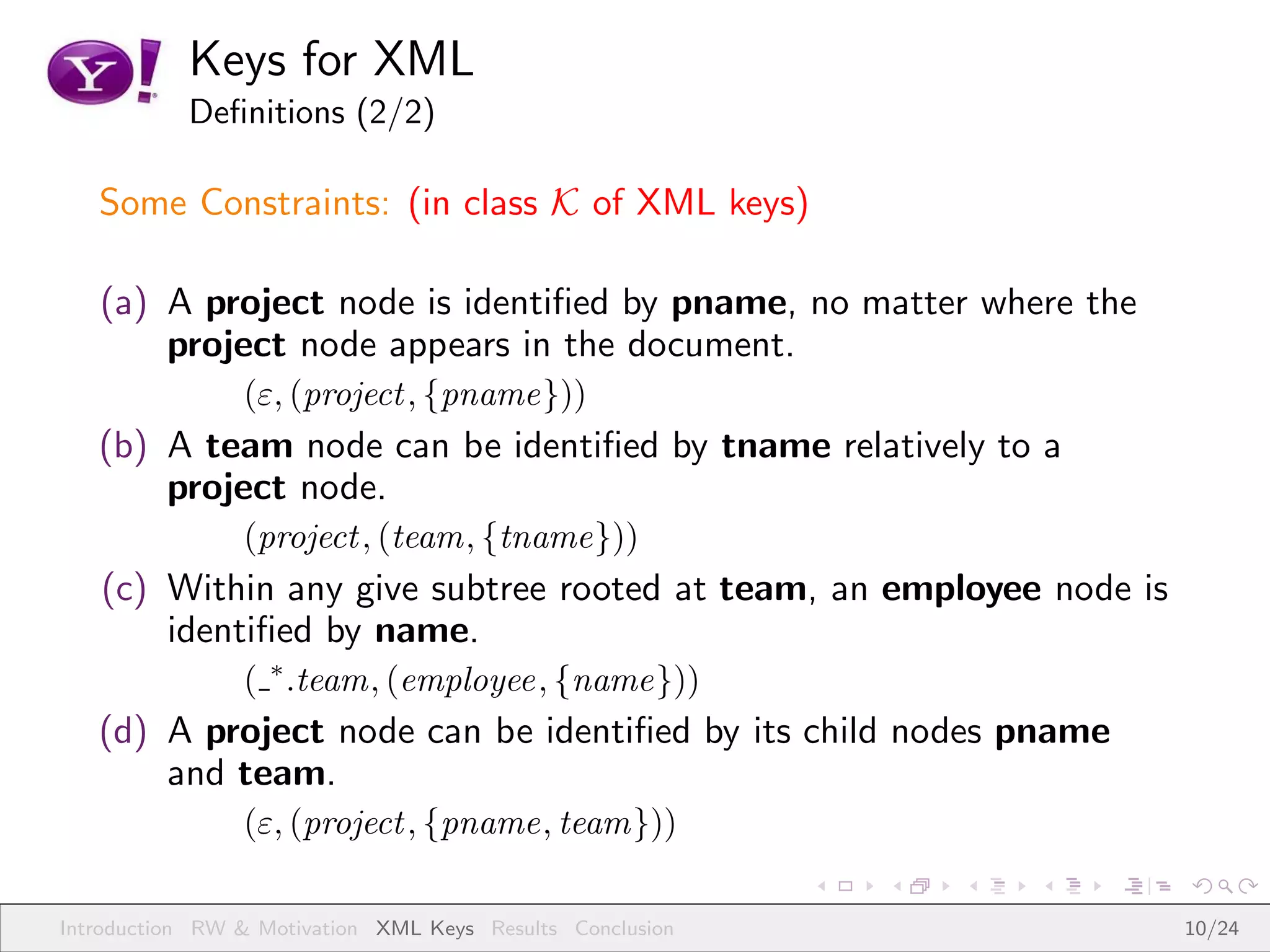 Keys for XML
           Deﬁnitions (2/2)

   Some Constraints: (in class K of XML keys)

   (a) A project node is identiﬁed by pname, no matter where the
       project node appears in the document.
                (ε, (project , {pname}))
   (b) A team node can be identiﬁed by tname relatively to a
       project node.
                (project , (team, {tname}))
   (c) Within any give subtree rooted at team, an employee node is
       identiﬁed by name.
                ( ∗ .team, (employee, {name}))
   (d) A project node can be identiﬁed by its child nodes pname
       and team.
                (ε, (project , {pname, team}))

Introduction RW & Motivation XML Keys Results Conclusion             10/24
 