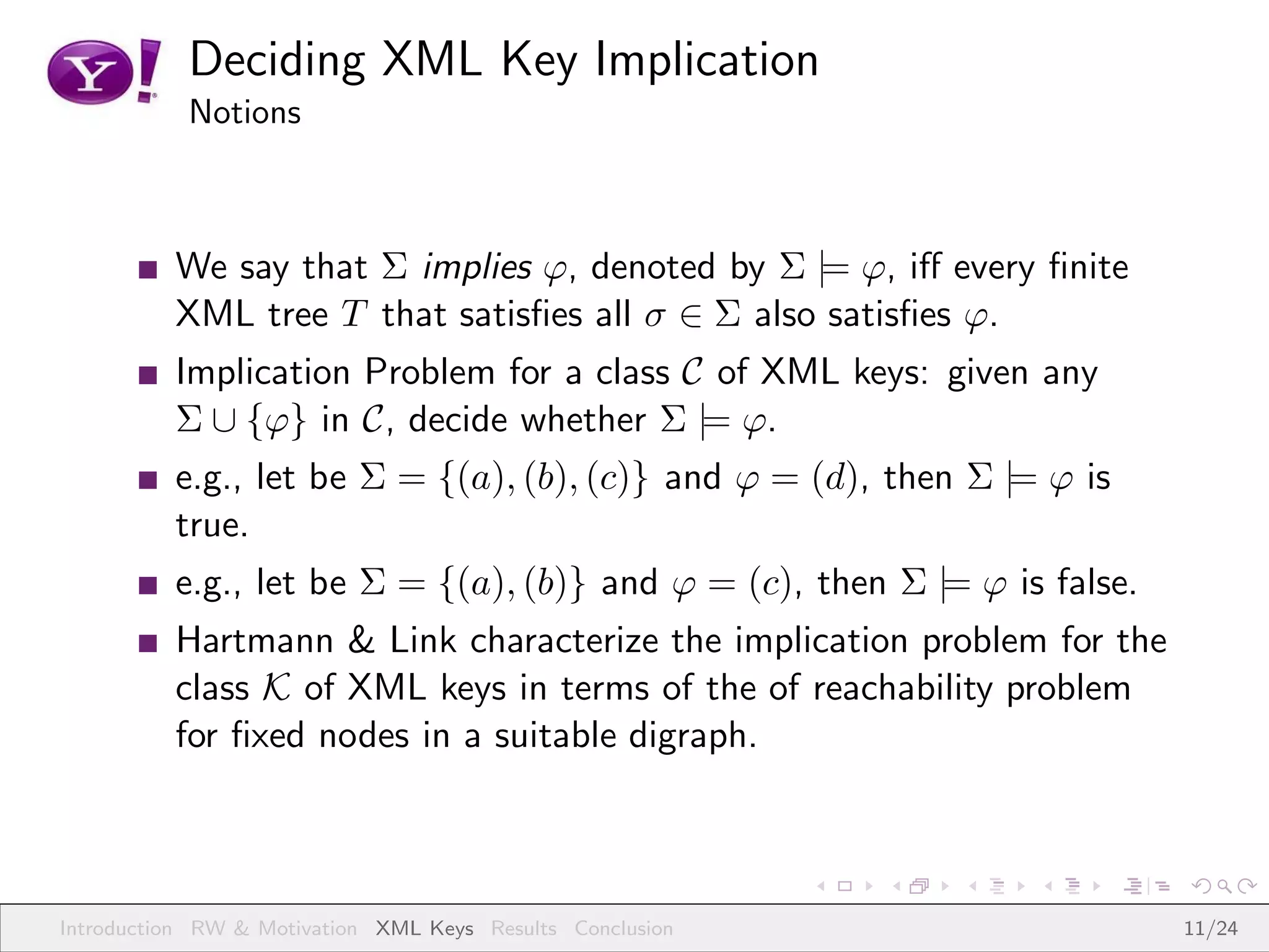 Deciding XML Key Implication
           Notions



          We say that Σ implies ϕ, denoted by Σ |= ϕ, iﬀ every ﬁnite
          XML tree T that satisﬁes all σ ∈ Σ also satisﬁes ϕ.
          Implication Problem for a class C of XML keys: given any
          Σ ∪ {ϕ} in C, decide whether Σ |= ϕ.
          e.g., let be Σ = {(a), (b), (c)} and ϕ = (d), then Σ |= ϕ is
          true.
          e.g., let be Σ = {(a), (b)} and ϕ = (c), then Σ |= ϕ is false.
          Hartmann & Link characterize the implication problem for the
          class K of XML keys in terms of the of reachability problem
          for ﬁxed nodes in a suitable digraph.



Introduction RW & Motivation XML Keys Results Conclusion                   11/24
 