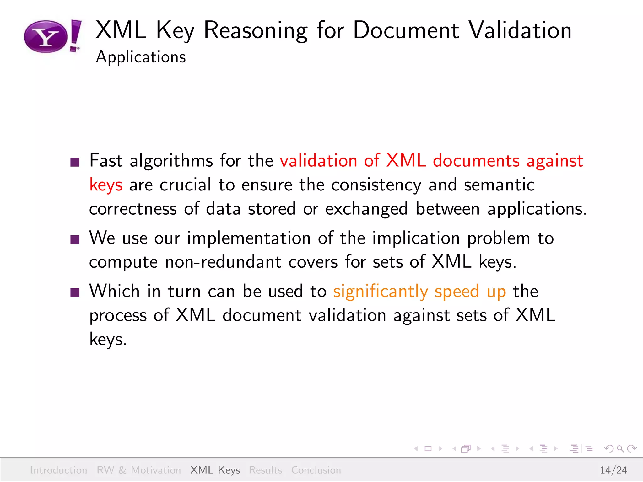 XML Key Reasoning for Document Validation
           Applications




          Fast algorithms for the validation of XML documents against
          keys are crucial to ensure the consistency and semantic
          correctness of data stored or exchanged between applications.
          We use our implementation of the implication problem to
          compute non-redundant covers for sets of XML keys.
          Which in turn can be used to signiﬁcantly speed up the
          process of XML document validation against sets of XML
          keys.




Introduction RW & Motivation XML Keys Results Conclusion                  14/24
 