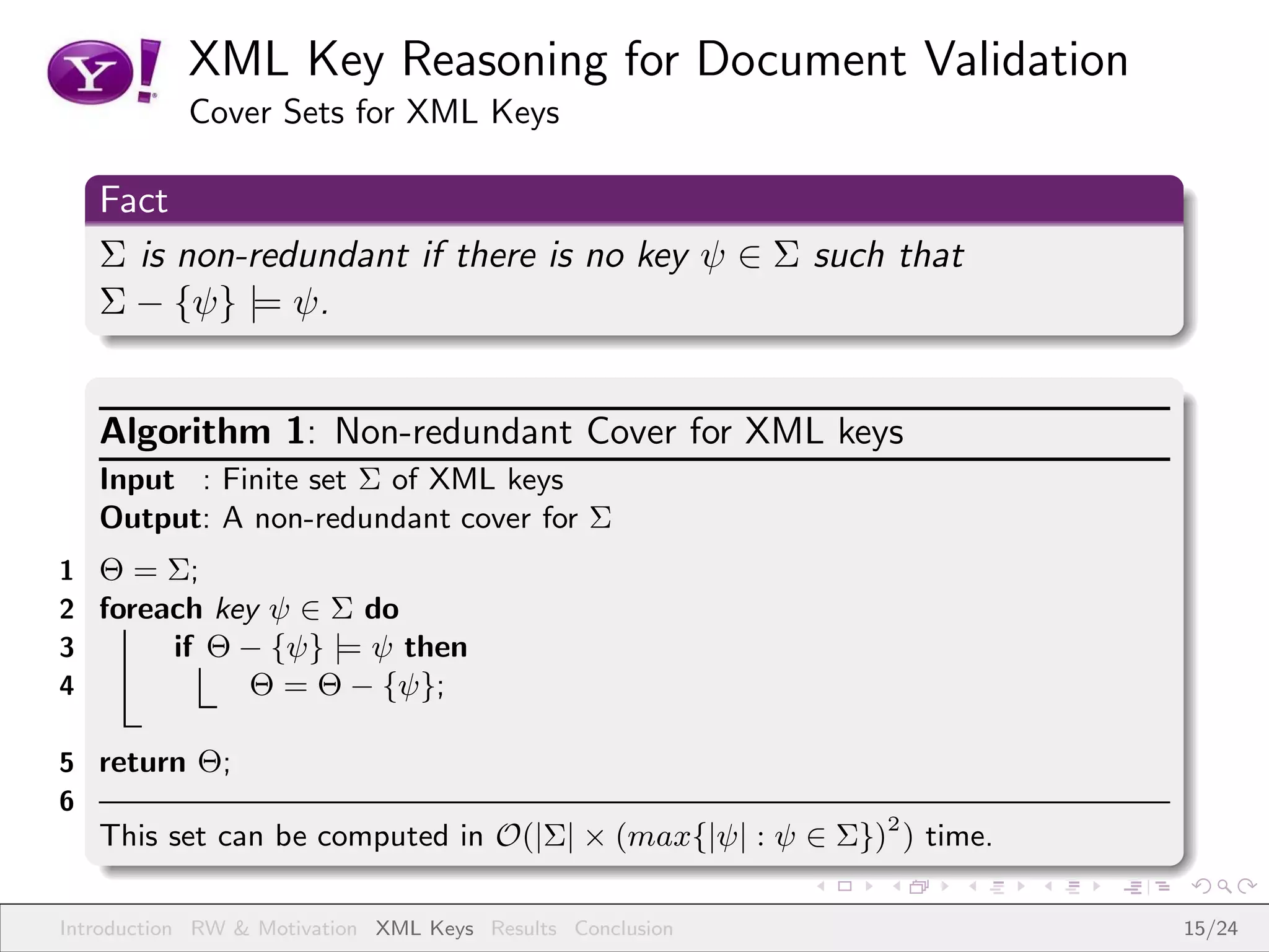 XML Key Reasoning for Document Validation
           Cover Sets for XML Keys

   Fact
   Σ is non-redundant if there is no key ψ ∈ Σ such that
   Σ − {ψ} |= ψ.


   Algorithm 1: Non-redundant Cover for XML keys
   Input : Finite set Σ of XML keys
   Output: A non-redundant cover for Σ
1 Θ = Σ;
2 foreach key ψ ∈ Σ do
3      if Θ − {ψ} |= ψ then
4           Θ = Θ − {ψ};

5 return Θ;
6
   This set can be computed in O(|Σ| × (max{|ψ| : ψ ∈ Σ})2 ) time.

Introduction RW & Motivation XML Keys Results Conclusion             15/24
 