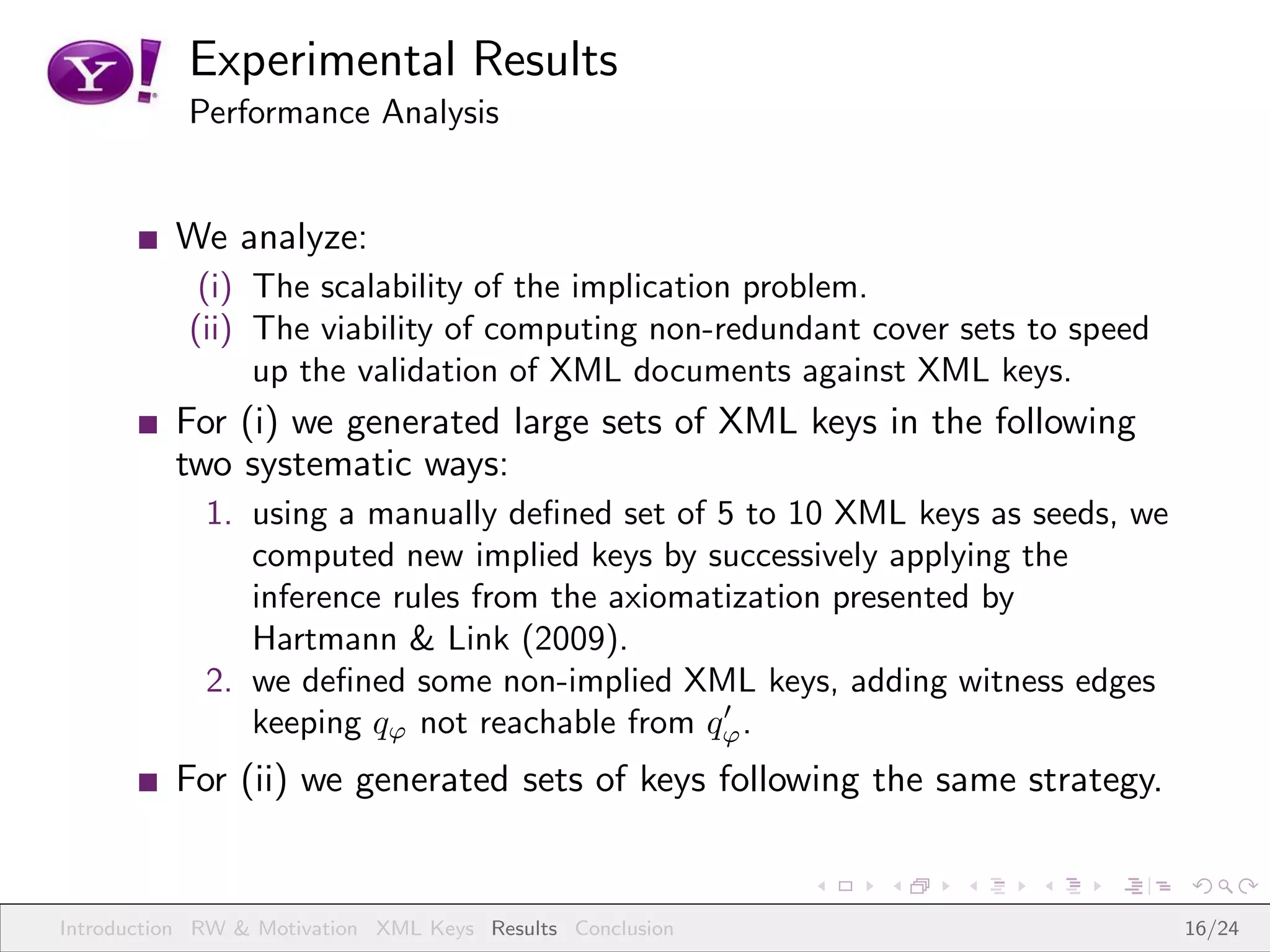 Experimental Results
           Performance Analysis


          We analyze:
            (i) The scalability of the implication problem.
           (ii) The viability of computing non-redundant cover sets to speed
                up the validation of XML documents against XML keys.
          For (i) we generated large sets of XML keys in the following
          two systematic ways:
             1. using a manually deﬁned set of 5 to 10 XML keys as seeds, we
                computed new implied keys by successively applying the
                inference rules from the axiomatization presented by
                Hartmann & Link (2009).
             2. we deﬁned some non-implied XML keys, adding witness edges
                                                ′
                keeping qϕ not reachable from qϕ .
          For (ii) we generated sets of keys following the same strategy.


Introduction RW & Motivation XML Keys Results Conclusion                       16/24
 