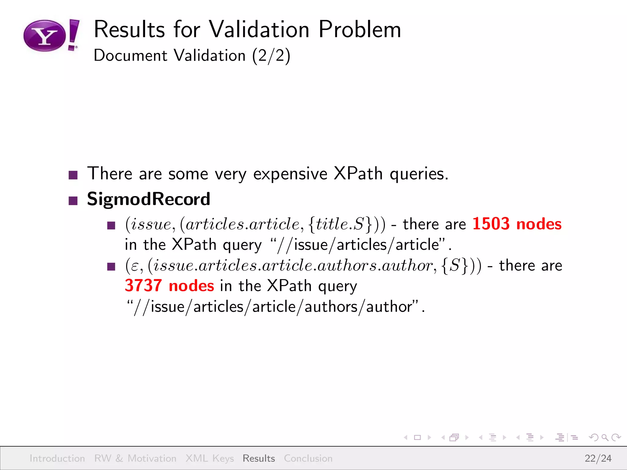 Results for Validation Problem
           Document Validation (2/2)




          There are some very expensive XPath queries.
          SigmodRecord
                 (issue, (articles.article, {title.S})) - there are 1503 nodes
                 in the XPath query “//issue/articles/article”.
                 (ε, (issue.articles.article.authors.author, {S})) - there are
                 3737 nodes in the XPath query
                 “//issue/articles/article/authors/author”.




Introduction RW & Motivation XML Keys Results Conclusion                         22/24
 