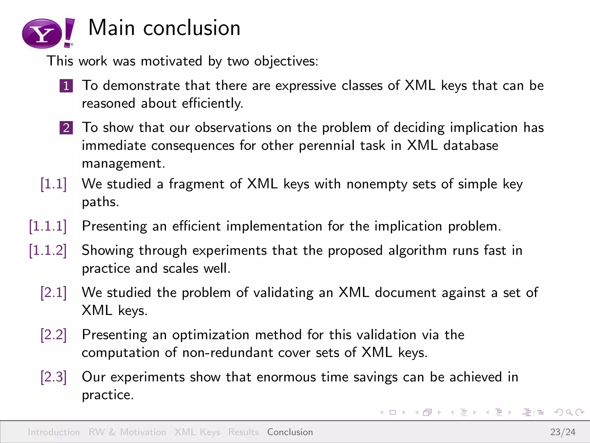 Main conclusion
   This work was motivated by two objectives:
      1 To demonstrate that there are expressive classes of XML keys that can be
          reasoned about eﬃciently.
      2 To show that our observations on the problem of deciding implication has
        immediate consequences for other perennial task in XML database
        management.
  [1.1] We studied a fragment of XML keys with nonempty sets of simple key
        paths.
[1.1.1] Presenting an eﬃcient implementation for the implication problem.
[1.1.2] Showing through experiments that the proposed algorithm runs fast in
        practice and scales well.
  [2.1] We studied the problem of validating an XML document against a set of
        XML keys.
  [2.2] Presenting an optimization method for this validation via the
        computation of non-redundant cover sets of XML keys.
  [2.3] Our experiments show that enormous time savings can be achieved in
        practice.

Introduction RW & Motivation XML Keys Results Conclusion                           23/24
 