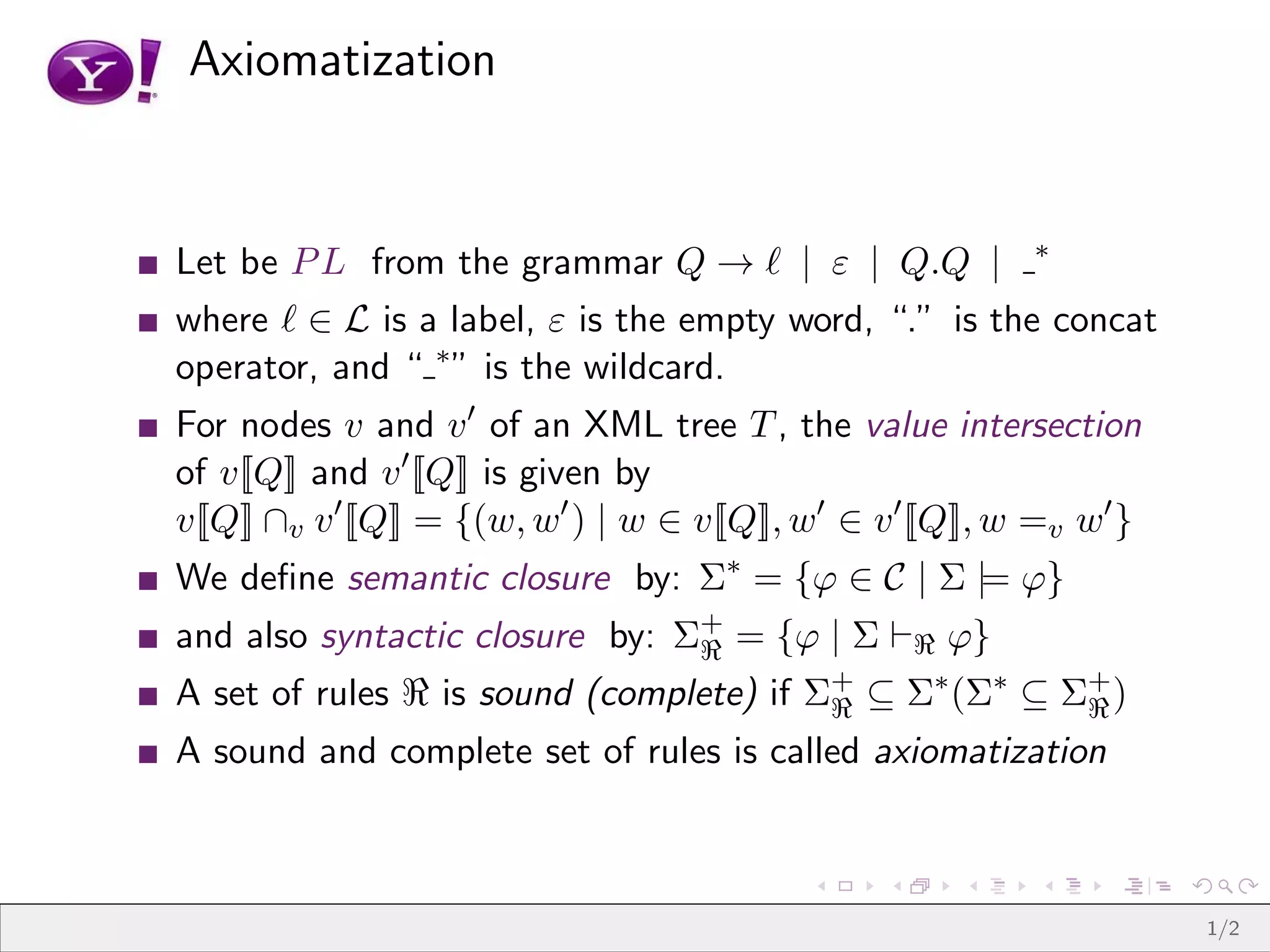 Axiomatization


                                                               ∗
Let be P L from the grammar Q → ℓ | ε | Q.Q |
where ℓ ∈ L is a label, ε is the empty word, “.” is the concat
operator, and “ ∗ ” is the wildcard.
For nodes v and v ′ of an XML tree T , the value intersection
of v[[Q]] and v ′ [ Q]] is given by
v[[Q]] ∩v v ′ [ Q]] = {(w, w′ ) | w ∈ v[[Q]], w′ ∈ v ′ [ Q]], w =v w′ }
We deﬁne semantic closure by: Σ∗ = {ϕ ∈ C | Σ |= ϕ}
and also syntactic closure by: Σ+ = {ϕ | Σ ⊢ℜ ϕ}
                                ℜ
A set of rules ℜ is sound (complete) if Σ+ ⊆ Σ∗ (Σ∗ ⊆ Σ+ )
                                         ℜ             ℜ
A sound and complete set of rules is called axiomatization



                                                                          1/2
 