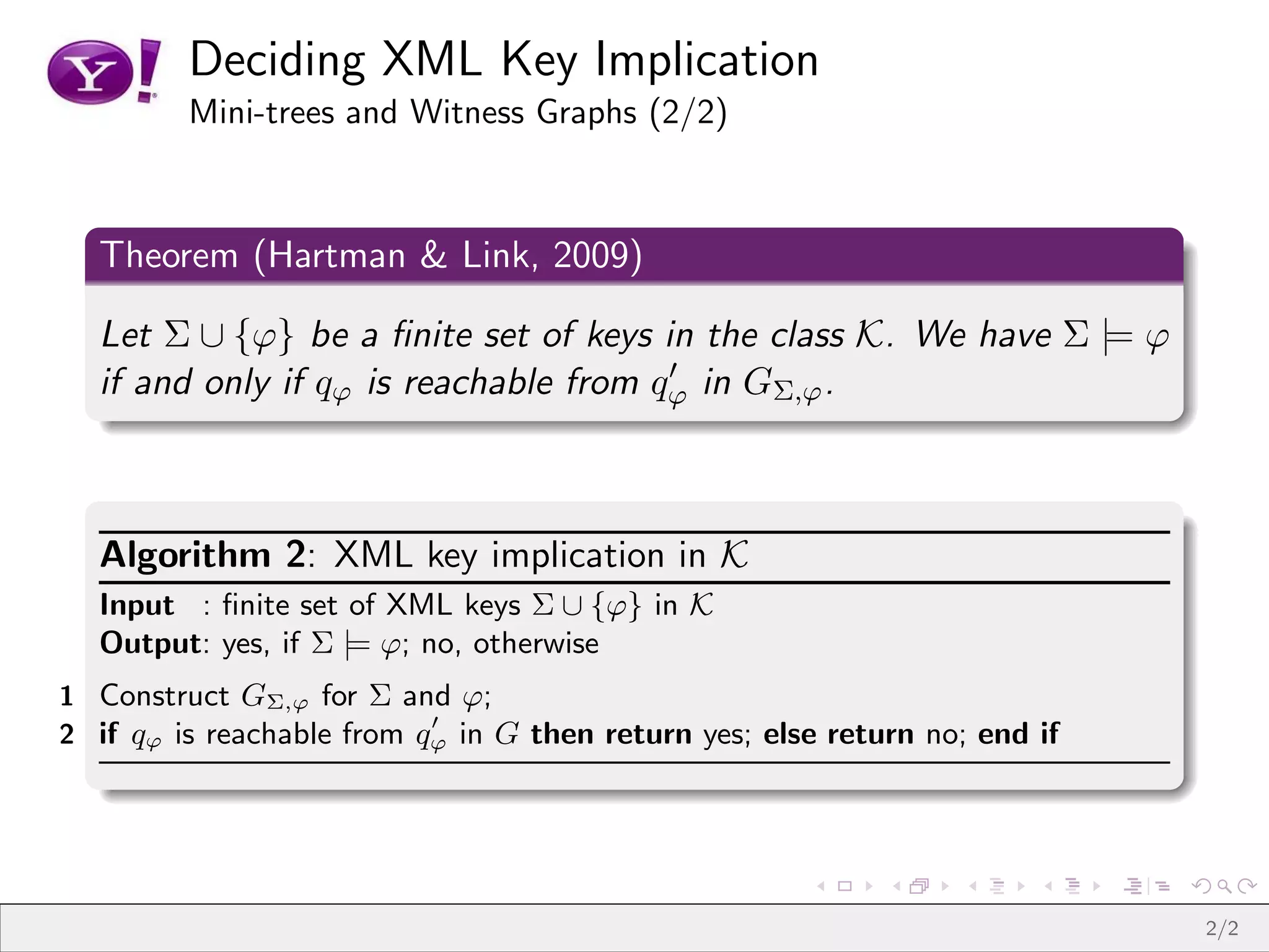 Deciding XML Key Implication
         Mini-trees and Witness Graphs (2/2)



  Theorem (Hartman & Link, 2009)

  Let Σ ∪ {ϕ} be a ﬁnite set of keys in the class K. We have Σ |= ϕ
                                       ′
  if and only if qϕ is reachable from qϕ in GΣ,ϕ .



  Algorithm 2: XML key implication in K
  Input : ﬁnite set of XML keys Σ ∪ {ϕ} in K
  Output: yes, if Σ |= ϕ; no, otherwise
1 Construct GΣ,ϕ for Σ and ϕ;
                           ′
2 if qϕ is reachable from qϕ in G then return yes; else return no; end if




                                                                            2/2
 