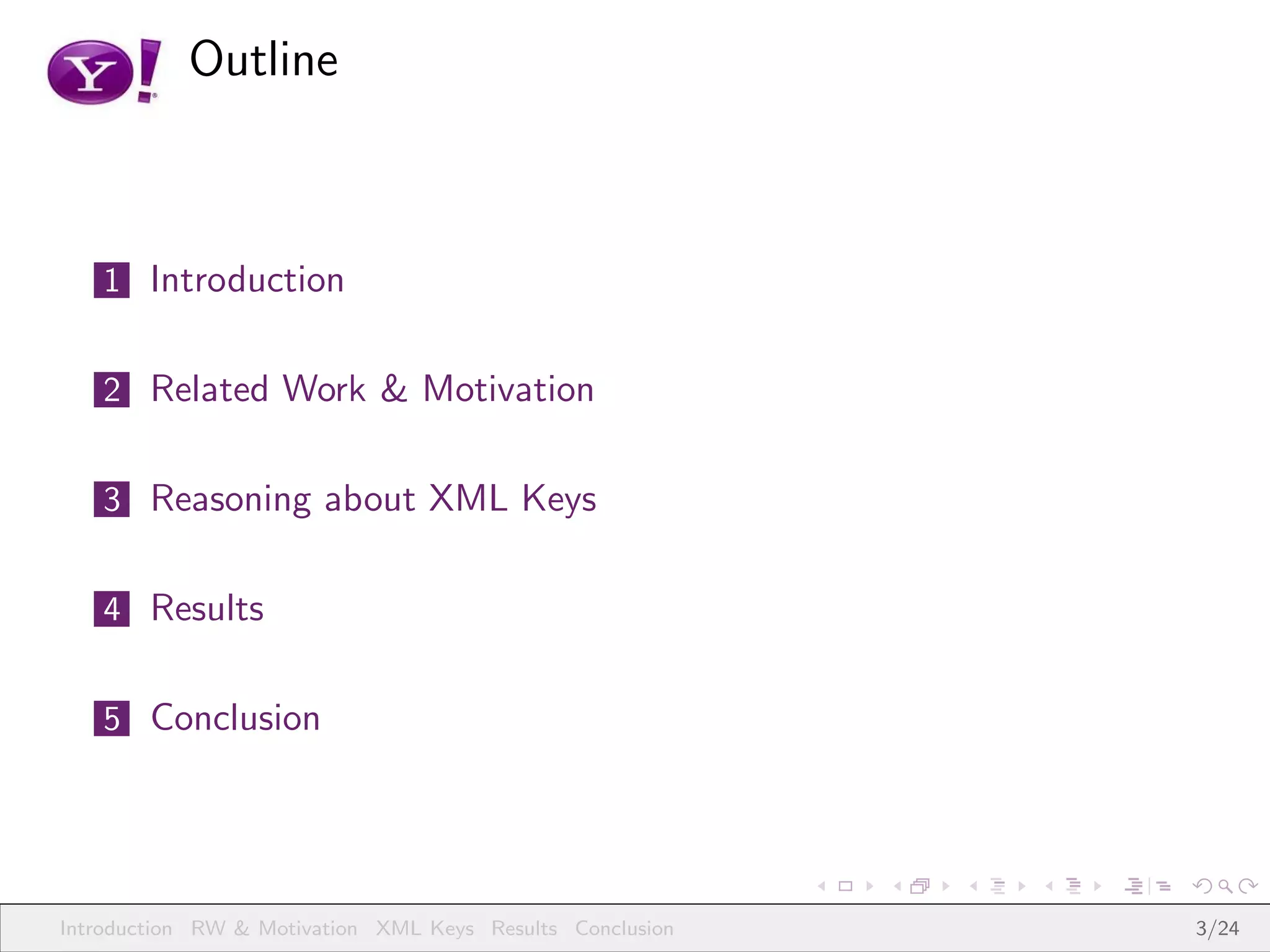 Outline



   1 Introduction


   2 Related Work & Motivation


   3 Reasoning about XML Keys


   4 Results


   5 Conclusion




Introduction RW & Motivation XML Keys Results Conclusion   3/24
 