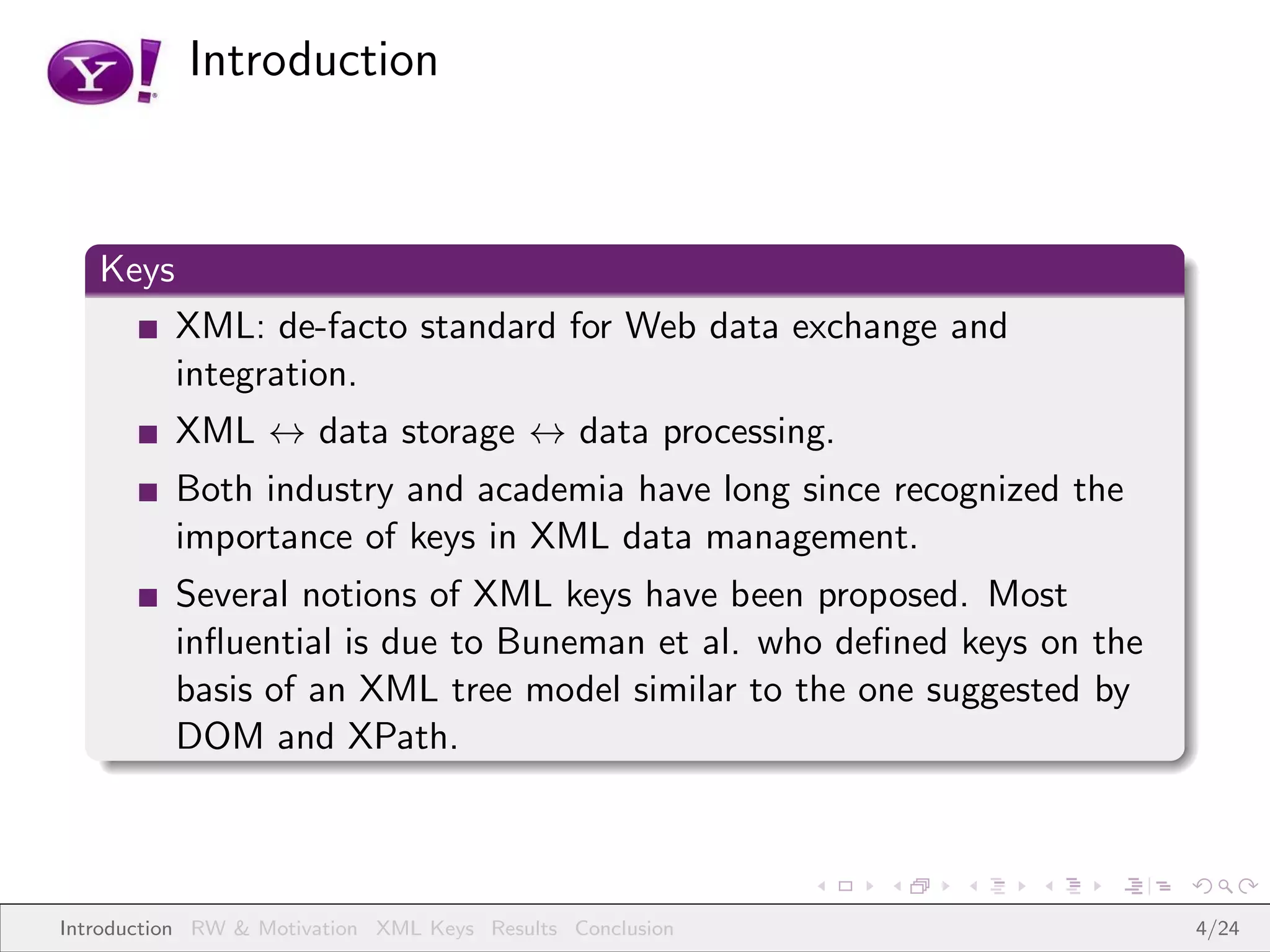 Introduction



   Keys
          XML: de-facto standard for Web data exchange and
          integration.
          XML ↔ data storage ↔ data processing.
          Both industry and academia have long since recognized the
          importance of keys in XML data management.
          Several notions of XML keys have been proposed. Most
          inﬂuential is due to Buneman et al. who deﬁned keys on the
          basis of an XML tree model similar to the one suggested by
          DOM and XPath.



Introduction RW & Motivation XML Keys Results Conclusion               4/24
 