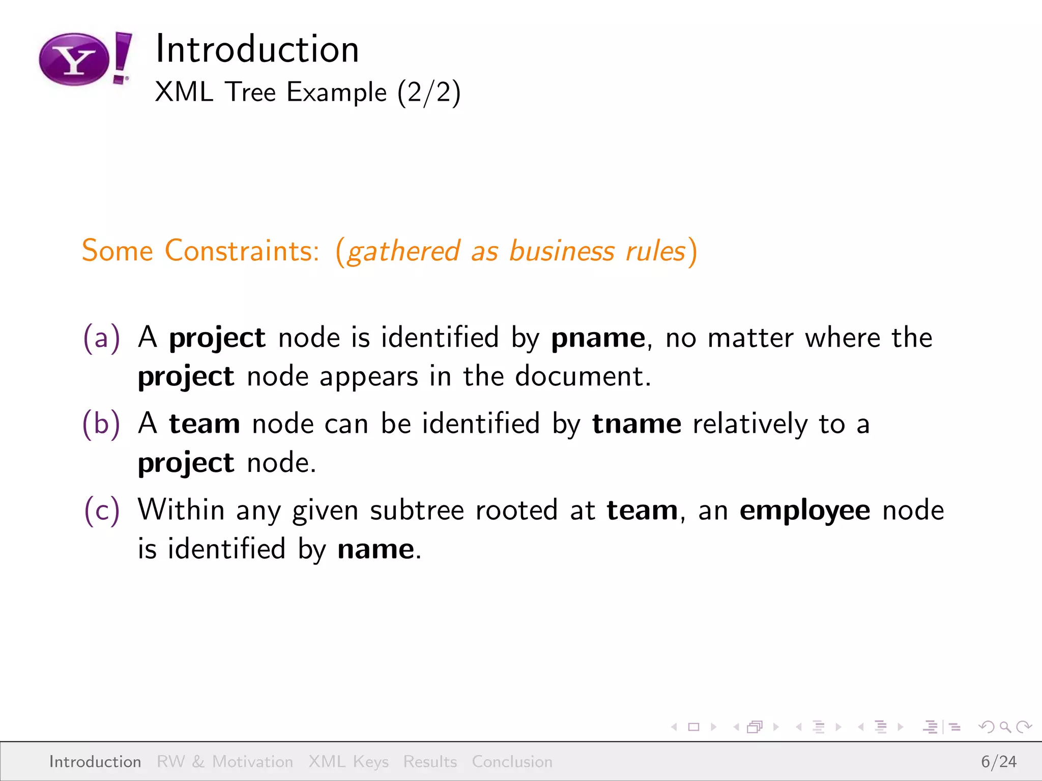 Introduction
           XML Tree Example (2/2)




   Some Constraints: (gathered as business rules)

   (a) A project node is identiﬁed by pname, no matter where the
       project node appears in the document.
   (b) A team node can be identiﬁed by tname relatively to a
       project node.
   (c) Within any given subtree rooted at team, an employee node
       is identiﬁed by name.




Introduction RW & Motivation XML Keys Results Conclusion           6/24
 