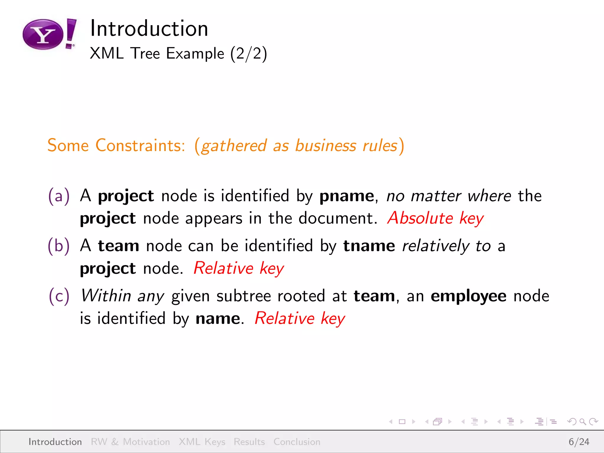 Introduction
           XML Tree Example (2/2)




   Some Constraints: (gathered as business rules)

   (a) A project node is identiﬁed by pname, no matter where the
       project node appears in the document. Absolute key
   (b) A team node can be identiﬁed by tname relatively to a
       project node. Relative key
   (c) Within any given subtree rooted at team, an employee node
       is identiﬁed by name. Relative key




Introduction RW & Motivation XML Keys Results Conclusion           6/24
 