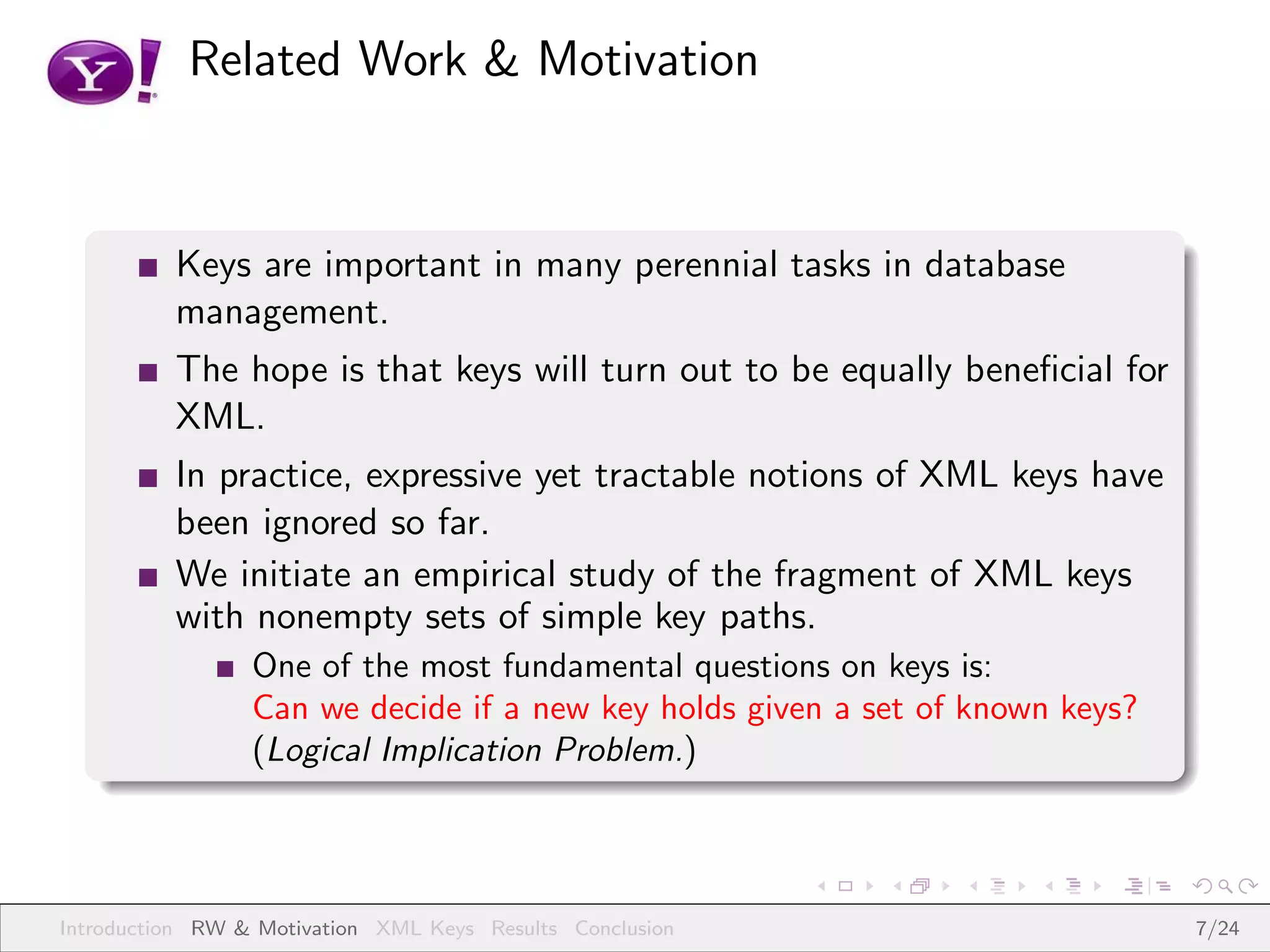 Related Work & Motivation



          Keys are important in many perennial tasks in database
          management.
          The hope is that keys will turn out to be equally beneﬁcial for
          XML.
          In practice, expressive yet tractable notions of XML keys have
          been ignored so far.
          We initiate an empirical study of the fragment of XML keys
          with nonempty sets of simple key paths.
                 One of the most fundamental questions on keys is:
                 Can we decide if a new key holds given a set of known keys?
                 (Logical Implication Problem.)



Introduction RW & Motivation XML Keys Results Conclusion                       7/24
 