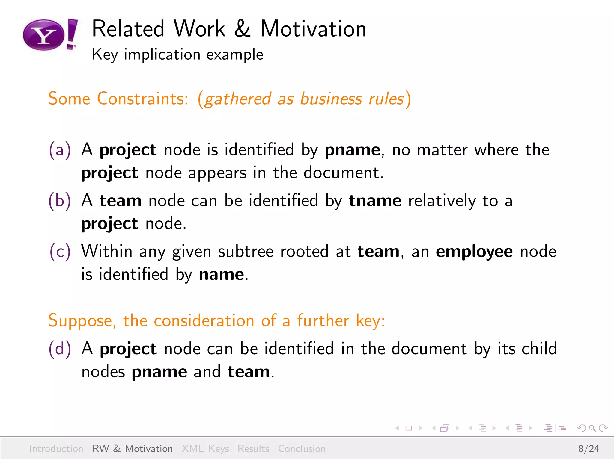 Related Work & Motivation
           Key implication example

   Some Constraints: (gathered as business rules)

   (a) A project node is identiﬁed by pname, no matter where the
       project node appears in the document.
   (b) A team node can be identiﬁed by tname relatively to a
       project node.
   (c) Within any given subtree rooted at team, an employee node
       is identiﬁed by name.

   Suppose, the consideration of a further key:
   (d) A project node can be identiﬁed in the document by its child
       nodes pname and team.



Introduction RW & Motivation XML Keys Results Conclusion              8/24
 