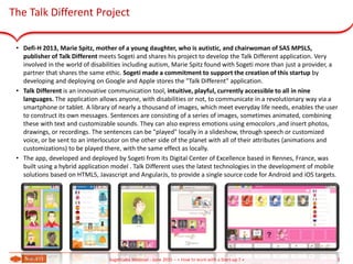 The Talk Different Project
• Defi-H 2013, Marie Spitz, mother of a young daughter, who is autistic, and chairwoman of SAS MPSLS,
publisher of Talk Different meets Sogeti and shares his project to develop the Talk Different application. Very
involved in the world of disabilities including autism, Marie Spitz found with Sogeti more than just a provider, a
partner that shares the same ethic. Sogeti made a commitment to support the creation of this startup by
developing and deploying on Google and Apple stores the "Talk Different" application.
• Talk Different is an innovative communication tool, intuitive, playful, currently accessible to all in nine
languages. The application allows anyone, with disabilities or not, to communicate in a revolutionary way via a
smartphone or tablet. A library of nearly a thousand of images, which meet everyday life needs, enables the user
to construct its own messages. Sentences are consisting of a series of images, sometimes animated, combining
these with text and customizable sounds. They can also express emotions using emocolors ,and insert photos,
drawings, or recordings. The sentences can be "played" locally in a slideshow, through speech or customized
voice, or be sent to an interlocutor on the other side of the planet with all of their attributes (animations and
customizations) to be played there, with the same effect as locally.
• The app, developed and deployed by Sogeti from its Digital Center of Excellence based in Rennes, France, was
built using a hybrid application model . Talk Different uses the latest technologies in the development of mobile
solutions based on HTML5, Javascript and AngularJs, to provide a single source code for Android and iOS targets.
2SogetiLabs Webinar - June 2015 – « How to work with a Start-up ? »
 