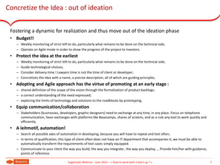 Concretize the Idea : out of ideation
Fostering a dynamic for realization and thus move out of the ideation phase
• Budget!!
– Weekly monitoring of strict left to do, particularly what remains to be done on the technical side;
– Operate on Agile mode in order to show the progress of the project to investors.
• Protect the idea at the earliest
– Weekly monitoring of strict left to do, particularly what remains to be done on the technical side;
– Guide technological choices;
– Consider delivery time ! Lawyers time is not the time of client or developer;
– Concretizes the idea with a name, a precise description, all of which are guiding principles.
• Adopting and Agile approach has the virtue of promoting at an early stage :
– shared definition of the scope of the vision through the formalization of product backlogs;
– a correct understanding of the need expressed;
– exploring the limits of technology and solutions to the roadblocks by prototyping.
• Equip communication/collaboration
– Stakeholders (businesses, developers, graphic designers) need to exchange at any time, in any place. Focus on telephone
communication, favor exchanges with platforms like Basecamps, shares of screens, and as a rule any tool to work quickly and
efficiently.
• A leitmotif, automation!
– Search all possible axes of automation in developing, because you will have to repeat and test often;
– In terms of qualification, this type of client often does not have an IT department that accompanies it, we must be able to
automatically transform the requirements of test cases simply equipped.
– Communicate to your client the way you build, the way you integrate , the way you deploy, … Provide him/her with guidance,
points of reference.
7SogetiLabs Webinar - June 2015 – « How to work with a Start-up ? »
 