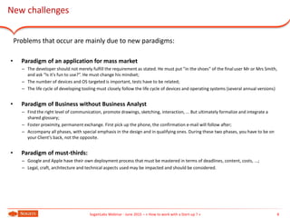 8SogetiLabs Webinar - June 2015 – « How to work with a Start-up ? »
New challenges
Problems that occur are mainly due to new paradigms:
• Paradigm of an application for mass market
– The developer should not merely fulfill the requirement as stated. He must put "in the shoes" of the finaluser Mr or Mrs Smith,
and ask “Is it's fun to use?”. He must change his mindset;
– The number of devices and OS targeted is important, tests have to be related;
– The life cycle of developing tooling must closely follow the life cycle of devices and operating systems (several annual versions)
• Paradigm of Business without Business Analyst
– Find the right level of communication, promote drawings, sketching, interaction, ... But ultimately formalize and integrate a
shared glossary;
– Foster proximity, permanent exchange. First pick up the phone, the confirmation e-mail will follow after;
– Accompany all phases, with special emphasis in the design and in qualifying ones. During these two phases, you have to be on
your Client’s back, not the opposite.
• Paradigm of must-thirds:
– Google and Apple have their own deployment process that must be mastered in terms of deadlines, content, costs, ...;
– Legal, craft, architecture and technical aspects used may be impacted and should be considered.
 