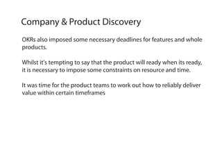 OKRs also imposed some necessary deadlines for features and whole
products.
Whilst it's tempting to say that the product will ready when its ready,
it is necessary to impose some constraints on resource and time.
It was time for the product teams to work out how to reliably deliver
value within certain timeframes
Company & Product Discovery
 