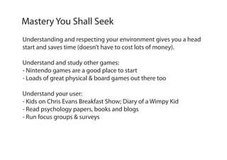 Understanding and respecting your environment gives you a head
start and saves time (doesn’t have to cost lots of money).
Understand and study other games:
- Nintendo games are a good place to start
- Loads of great physical & board games out there too
Understand your user:
- Kids on Chris Evans Breakfast Show; Diary of a Wimpy Kid
- Read psychology papers, books and blogs
- Run focus groups & surveys
Mastery You Shall Seek
 