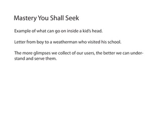 Example of what can go on inside a kid’s head.
Letter from boy to a weatherman who visited his school.
The more glimpses we collect of our users, the better we can under-
stand and serve them.
Mastery You Shall Seek
 