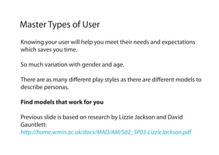 Knowing your user will help you meet their needs and expectations
which saves you time.
So much variation with gender and age.
There are as many different play styles as there are different models to
describe personas.
Find models that work for you
Previous slide is based on research by Lizzie Jackson and David
Gauntlett:
http://home.wmin.ac.uk/docs/MAD/AM/S02_SP03-LizzieJackson.pdf
Master Types of User
 