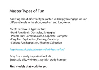 Knowing about different types of fun will help you engage kids on
different levels in the short, medium and long-term.
Nicole Lazzaro's 4 types of Fun:
- Hard Fun: Goals, Obstacles, Strategies
- People Fun: Communicate, Cooperate, Compete
- Easy Fun: Exploration; Fantasy; Creativity
- Serious Fun: Repetition, Rhythm; Collection
http://www.nicolelazzaro.com/the4-keys-to-fun/
Easy Fun is really important for kids.
Especially silly, whimsy, slapstick - crude humour
Find models that work for you
Master Types of Fun
 
