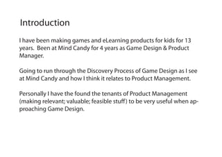 I have been making games and eLearning products for kids for 13
years. Been at Mind Candy for 4 years as Game Design & Product
Manager.
Going to run through the Discovery Process of Game Design as I see
at Mind Candy and how I think it relates to Product Management.
Personally I have the found the tenants of Product Management
(making relevant; valuable; feasible stuff) to be very useful when ap-
proaching Game Design.
Introduction
 