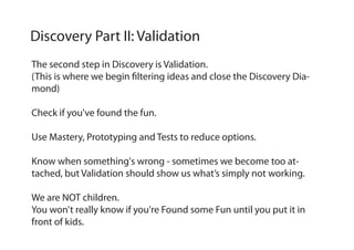 The second step in Discovery is Validation.
(This is where we begin filtering ideas and close the Discovery Dia-
mond)
Check if you've found the fun.
Use Mastery, Prototyping and Tests to reduce options.
Know when something's wrong - sometimes we become too at-
tached, but Validation should show us what’s simply not working.
We are NOT children.
You won't really know if you're Found some Fun until you put it in
front of kids.
Discovery Part II: Validation
 