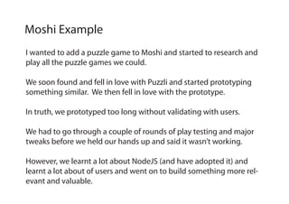 I wanted to add a puzzle game to Moshi and started to research and
play all the puzzle games we could.
We soon found and fell in love with Puzzli and started prototyping
something similar. We then fell in love with the prototype.
In truth, we prototyped too long without validating with users.
We had to go through a couple of rounds of play testing and major
tweaks before we held our hands up and said it wasn’t working.
However, we learnt a lot about NodeJS (and have adopted it) and
learnt a lot about of users and went on to build something more rel-
evant and valuable.
Moshi Example
 