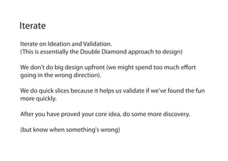 Iterate on Ideation and Validation.
(This is essentially the Double Diamond approach to design)
We don't do big design upfront (we might spend too much effort
going in the wrong direction).
We do quick slices because it helps us validate if we've found the fun
more quickly.
After you have proved your core idea, do some more discovery.
(but know when something's wrong)
Iterate
 