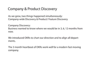 As we grew, two things happened simultaneously:
Company-wide Discovery & Product/ Feature Discovery
Company Discovery:
Business wanted to know where we would be in 3, 6, 12 months from
now.
We introduced OKRs to chart our direction and to align all depart-
ments.
The 3 month heartbeat of OKRs work well for a modern fast moving
company.
Company & Product Discovery
 