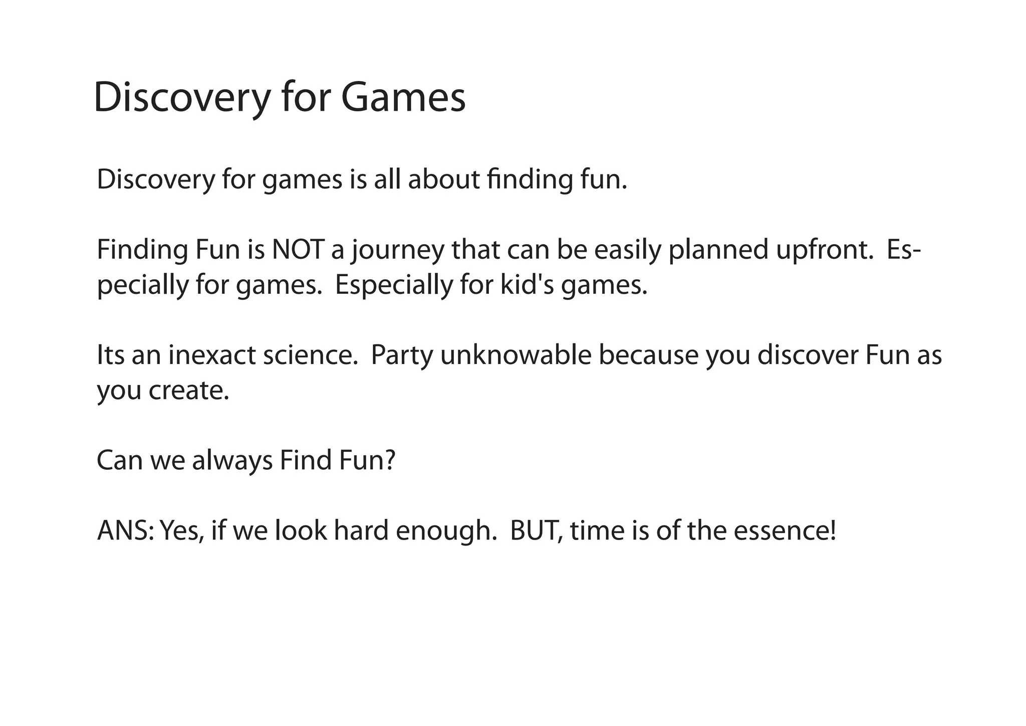 Discovery for Games
Discovery for games is all about finding fun.
Finding Fun is NOT a journey that can be easily planned upfront. Especially for games. Especially for kid's games.
Its an inexact science. Party unknowable because you discover Fun as
you create.
Can we always Find Fun?
ANS: Yes, if we look hard enough. BUT, time is of the essence!

 