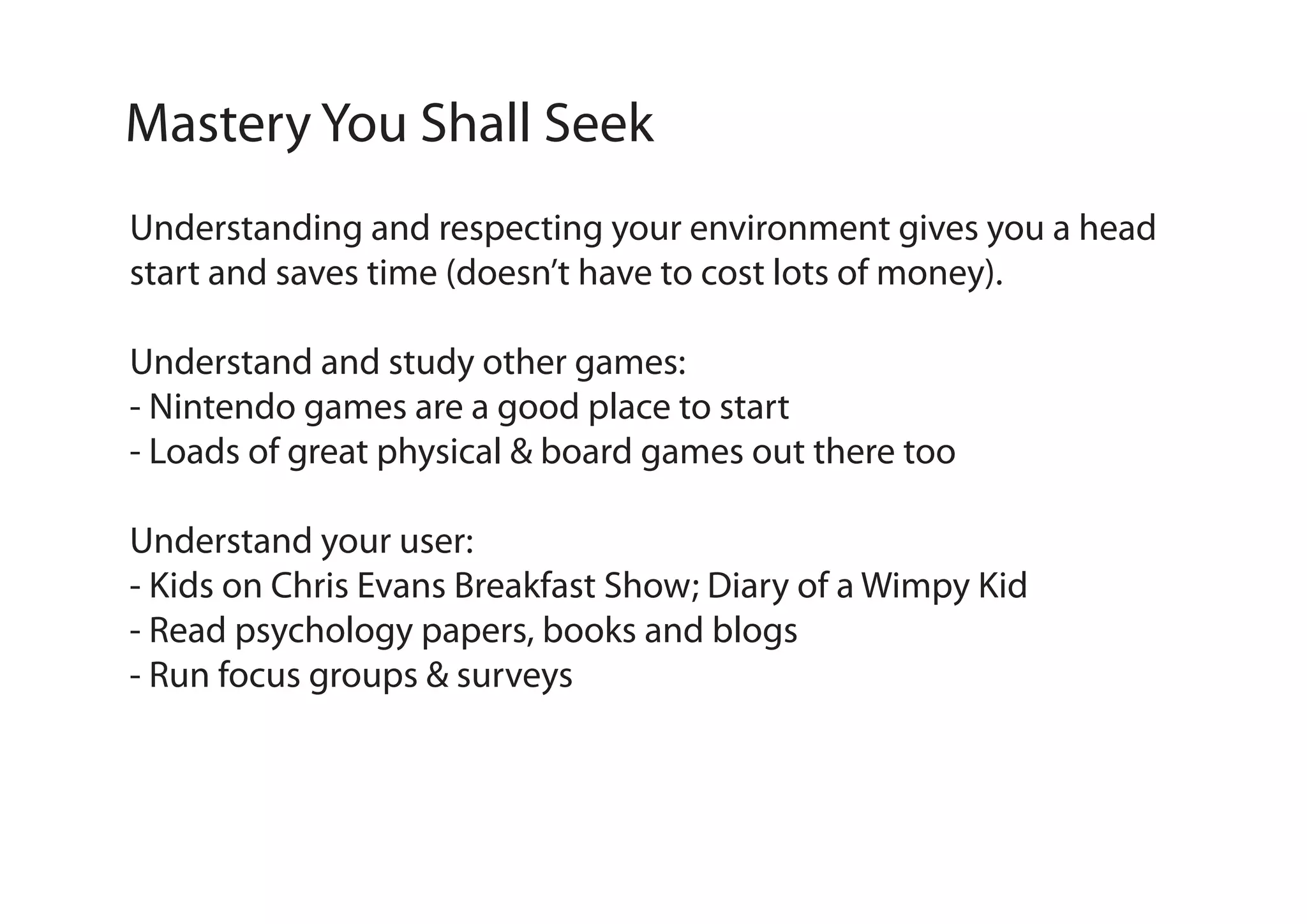Mastery You Shall Seek
Understanding and respecting your environment gives you a head
start and saves time (doesn’t have to cost lots of money).
Understand and study other games:
- Nintendo games are a good place to start
- Loads of great physical & board games out there too
Understand your user:
- Kids on Chris Evans Breakfast Show; Diary of a Wimpy Kid
- Read psychology papers, books and blogs
- Run focus groups & surveys

 