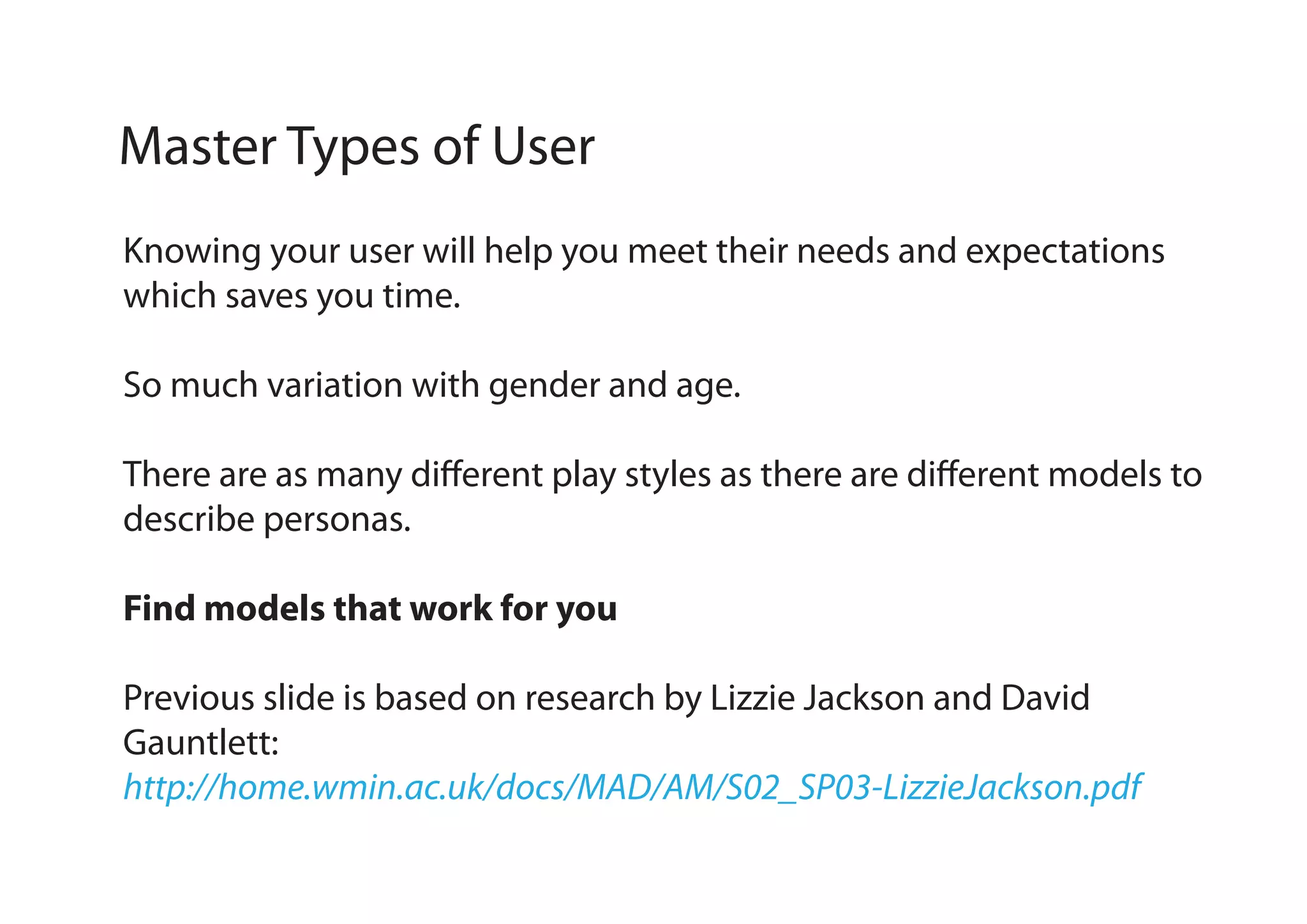Master Types of User
Knowing your user will help you meet their needs and expectations
which saves you time.
So much variation with gender and age.
There are as many different play styles as there are different models to
describe personas.
Find models that work for you
Previous slide is based on research by Lizzie Jackson and David
Gauntlett:
http://home.wmin.ac.uk/docs/MAD/AM/S02_SP03-LizzieJackson.pdf

 